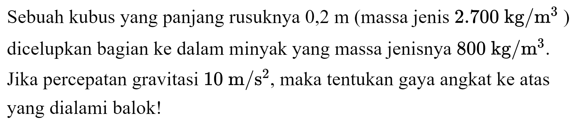 Sebuah kubus yang panjang rusuknya  0,2 m  (massa jenis  2.700 kg / m^(3)  ) dicelupkan bagian ke dalam minyak yang massa jenisnya  800 kg / m^(3) . Jika percepatan gravitasi  10 m / s^(2) , maka tentukan gaya angkat ke atas yang dialami balok!