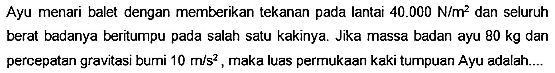 Ayu menari balet dengan memberikan tekanan pada lantai  40.000 ~N / m^(2)  dan seluruh berat badanya beritumpu pada salah satu kakinya. Jika massa badan ayu  80 kg  dan percepatan gravitasi bumi  10 m / s^(2) , maka luas permukaan kaki tumpuan Ayu adalah...