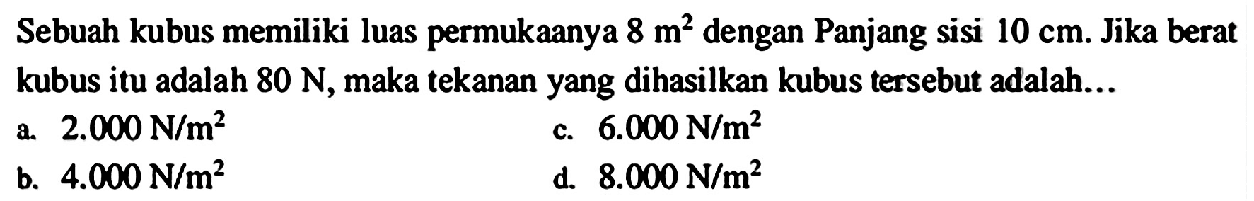 Sebuah kubus memiliki luas permukaanya  8 m^(2)  dengan Panjang sisi  10 cm . Jika berat kubus itu adalah  80 ~N , maka tekanan yang dihasilkan kubus tersebut adalah...
a.  2.000 ~N / m^(2) 
c.  6.000 ~N / m^(2) 
b.  4.000 ~N / m^(2) 
d.  8.000 ~N / m^(2) 