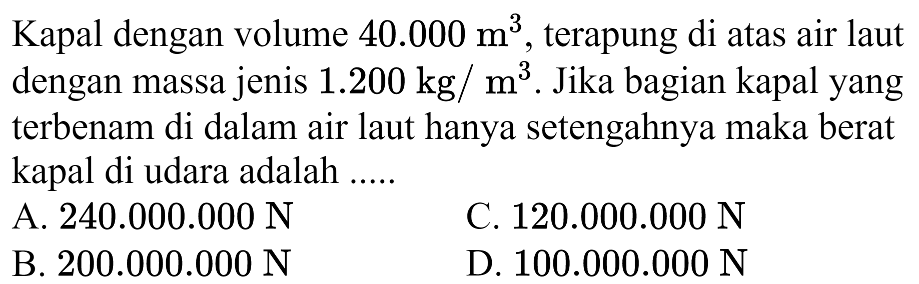 Kapal dengan volume  40.000 m^(3) , terapung di atas air laut dengan massa jenis  1.200 kg / m^(3) . Jika bagian kapal yang terbenam di dalam air laut hanya setengahnya maka berat kapal di udara adalah .....
A.  240.000 .000 ~N 
C.  120.000 .000 ~N 
B.  200.000 .000 ~N 
D.  100.000 .000 ~N 