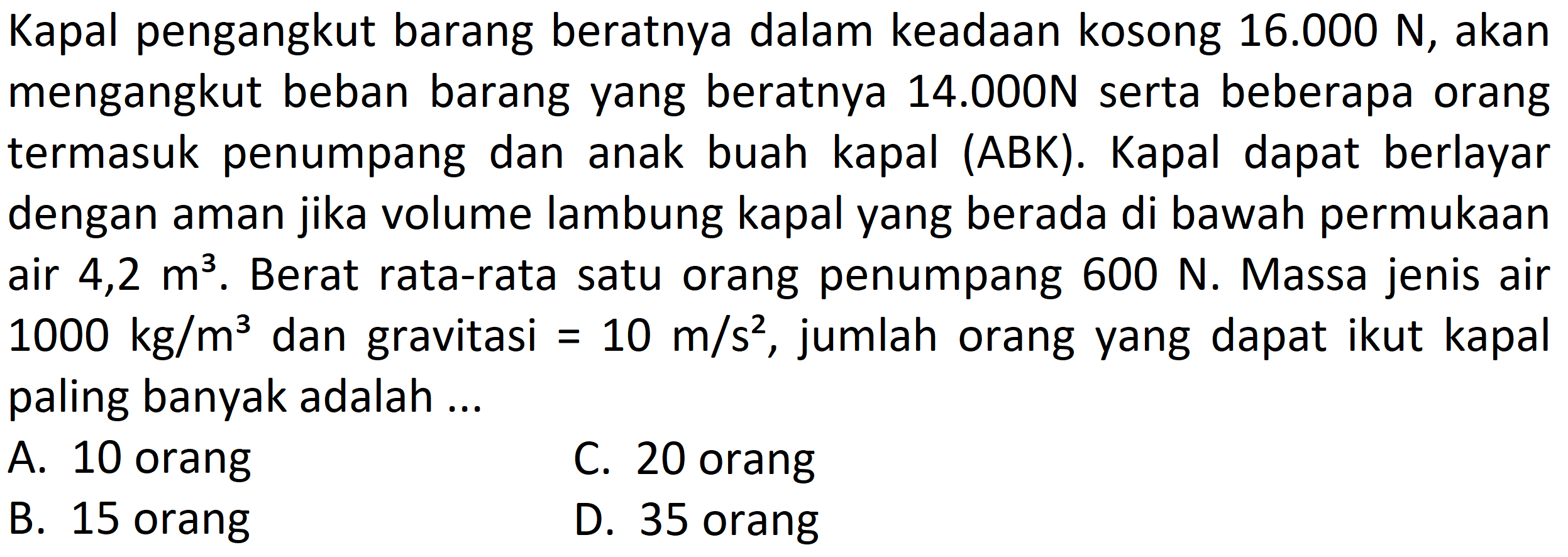 Kapal pengangkut barang beratnya dalam keadaan kosong 16.000 N, akan mengangkut beban barang yang beratnya 14.000 N serta beberapa orang termasuk penumpang dan anak buah kapal (ABK). Kapal dapat berlayar dengan aman jika volume lambung kapal yang berada di bawah permukaan air 4,2 m^3. Berat rata-rata satu orang penumpang 600 N. Massa jenis air 1000 kg/m^3 dan gravitasi = 10 m/s^2, jumlah orang yang dapat ikut kapal paling banyak adalah ....