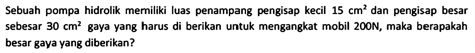 Sebuah pompa hidrolik memiliki luas penampang pengisap kecil  15 cm^(2)  dan pengisap besar sebesar  30 cm^(2)  gaya yang harus di berikan untuk mengangkat mobil  200 ~N , maka berapakah besar gaya yang diberikan?