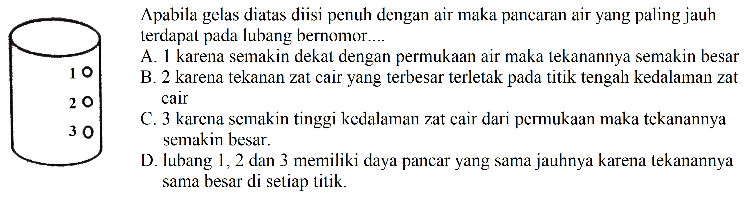 Apabila gelas diatas diisi penuh dengan air maka pancaran air yang paling jauh terdapat pada lubang bernomor....
1 2 3
A. 1 karena semakin dekat dengan permukaan air maka tekanannya semakin besar
B. 2 karena tekanan zat cair yang terbesar terletak pada titik tengah kedalaman zat cair
C. 3 karena semakin tinggi kedalaman zat cair dari permukaan maka tekanannya semakin besar.
D. lubang 1, 2 dan 3 memiliki daya pancar yang sama jauhnya karena tekanannya sama besar di setiap titik.