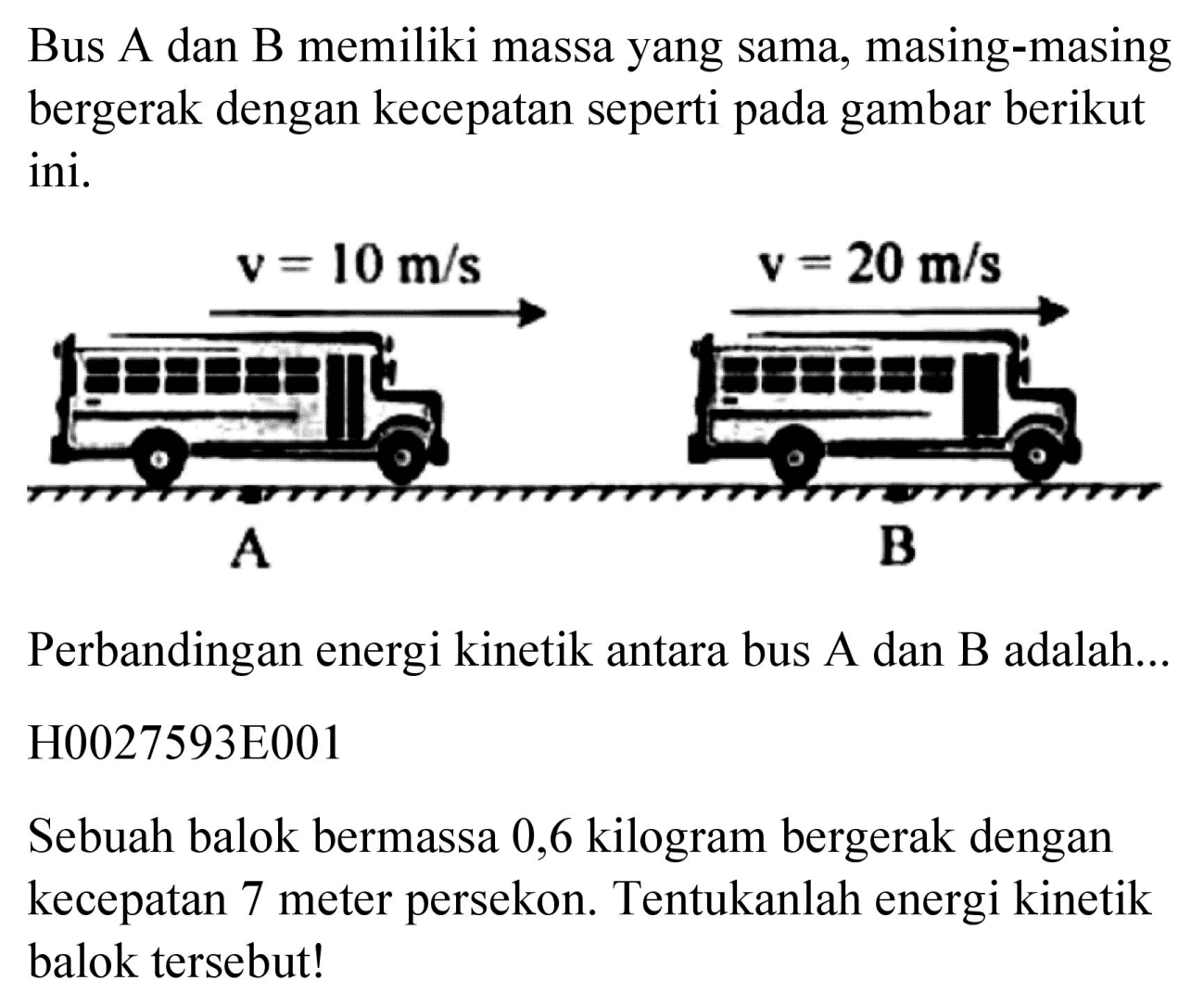 Bus A dan B memiliki massa yang sama, masing-masing bergerak dengan kecepatan seperti pada gambar berikut ini.

Perbandingan energi kinetik antara bus A dan B adalah...
H0027593E001
Sebuah balok bermassa 0,6 kilogram bergerak dengan kecepatan 7 meter persekon. Tentukanlah energi kinetik balok tersebut!