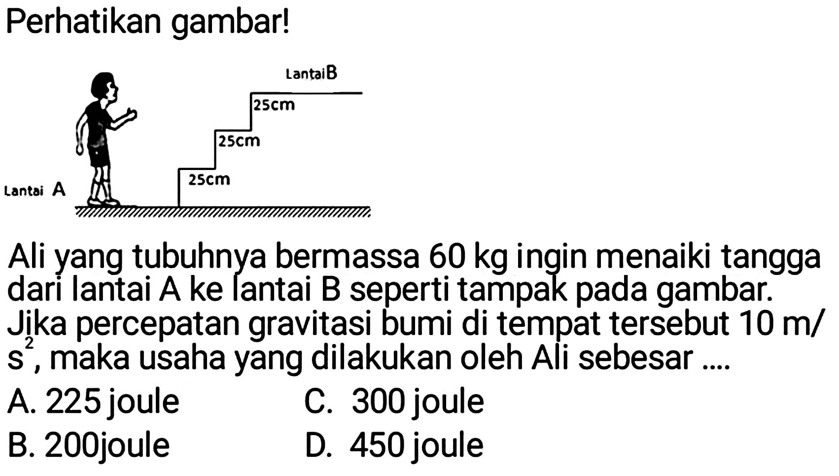 Perhatikan gambar!
Ali yang tubuhnya bermassa  60 kg  ingin menaiki tangga dari lantai A ke lantai B seperti tampak pada gambar. Jika percepatan gravitasi bumi di tempat tersebut  10 m /   s^(2) , maka usaha yang dilakukan oleh Ali sebesar ....
A. 225 joule
C. 300 joule
B. 200joule
D. 450 joule