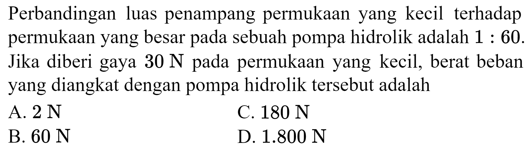 Perbandingan luas penampang permukaan yang kecil terhadap permukaan yang besar pada sebuah pompa hidrolik adalah  1: 60 . Jika diberi gaya  30 ~N  pada permukaan yang kecil, berat beban yang diangkat dengan pompa hidrolik tersebut adalah
A.  2 ~N 
C.  180 ~N 
B.  60 ~N 
D.  1.800 ~N 