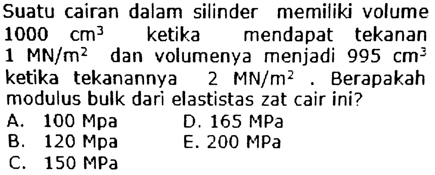 Suatu cairan dalam silinder memiliki volume  1000 cm^3 ketika mendapat tekanan 1 MN/m^2 dan volumenya menjadi  995 cm^3 ketika tekanannya 2 MN/m^2. Berapakah modulus bulk dari elastistas zat cair ini?
