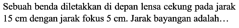 Sebuah benda diletakkan di depan lensa cekung pada jarak  15 cm  dengan jarak fokus  5 cm . Jarak bayangan adalah...