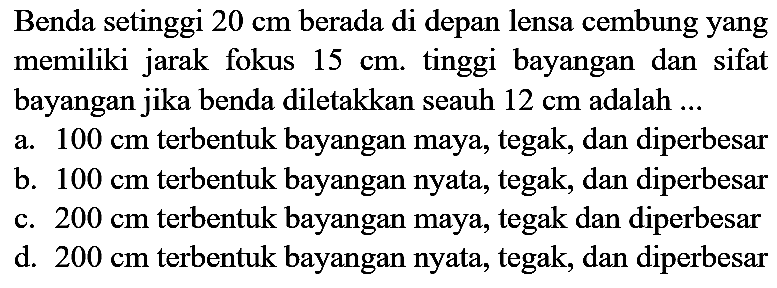 Benda setinggi  20 cm  berada di depan lensa cembung yang memiliki jarak fokus  15 cm . tinggi bayangan dan sifat bayangan jika benda diletakkan seauh  12 cm  adalah ...
a.  100 cm  terbentuk bayangan maya, tegak, dan diperbesar
b.  100 cm  terbentuk bayangan nyata, tegak, dan diperbesar
c.  200 cm  terbentuk bayangan maya, tegak dan diperbesar
d.  200 cm  terbentuk bayangan nyata, tegak, dan diperbesar