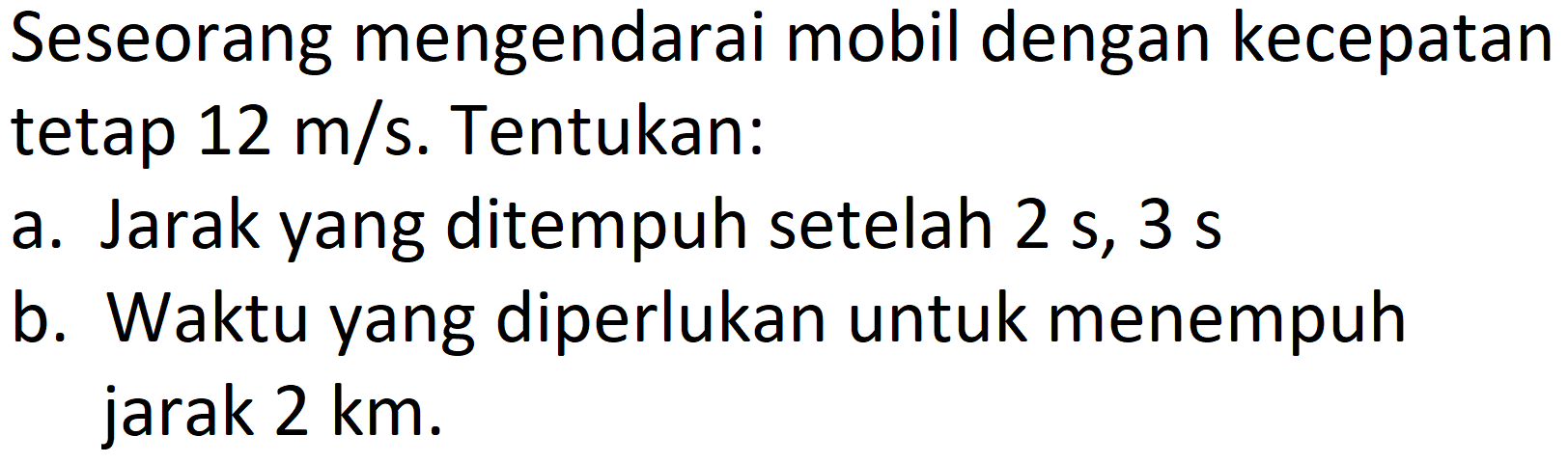 Seseorang mengendarai mobil dengan kecepatan tetap  12 m / s . Tentukan:
a. Jarak yang ditempuh setelah  2 ~s, 3 ~s 
b. Waktu yang diperlukan untuk menempuh jarak 2 km.