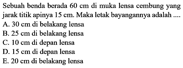 Sebuah benda berada  60 cm  di muka lensa cembung yang jarak titik apinya  15 cm . Maka letak bayangannya adalah ....
A.  30 cm  di belakang lensa
B.  25 cm  di belakang lensa
C.  10 cm  di depan lensa
D.  15 cm  di depan lensa
E.  20 cm  di belakang lensa