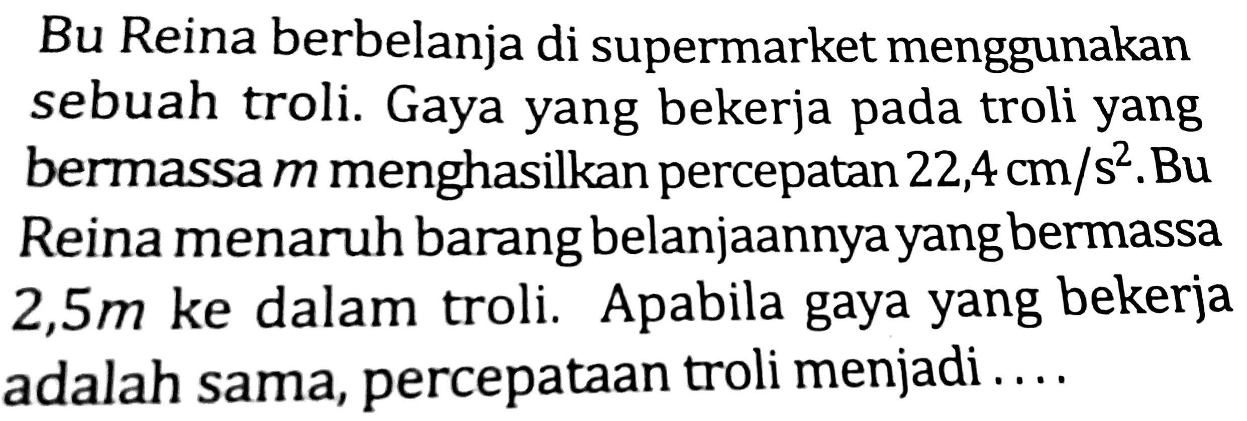 Bu Reina berbelanja di supermarket menggunakan sebuah troli. Gaya yang bekerja pada troli yang bermassa  m  menghasilkan percepatan  22,4 cm / s^(2) . Bu Reina menaruh barang belanjaannya yang bermassa  2,5 m  ke dalam troli. Apabila gaya yang bekerja adalah sama, percepataan troli menjadi....