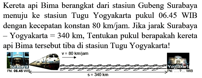 Kereta api Bima berangkat dari stasiun Gubeng Surabaya menuju ke stasiun Tugu Yogyakarta pukul 06.45 WIB dengan kecepatan konstan  80 ~km / jam . Jika jarak Surabaya - Yogyakarta  =340 ~km , Tentukan pukul berapakah kereta api Bima tersebut tiba di stasiun Tugu Yogyakarta!