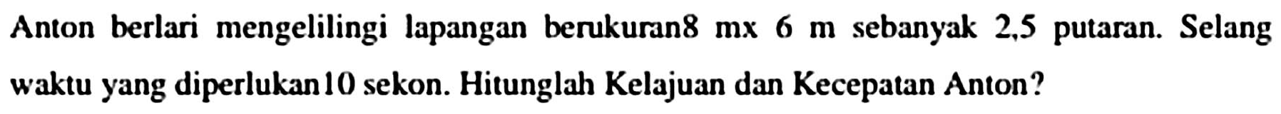 Anton berlari mengelilingi lapangan berukuran8  mx 6 m  sebanyak 2,5 putaran. Selang waktu yang diperlukan 10 sekon. Hitunglah Kelajuan dan Kecepatan Anton?