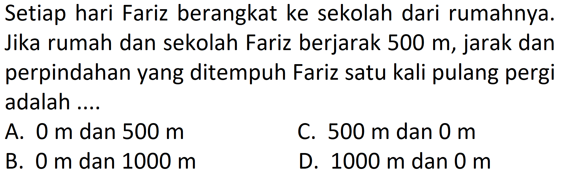 Setiap hari Fariz berangkat ke sekolah dari rumahnya. Jika rumah dan sekolah Fariz berjarak 500 m, jarak dan perpindahan yang ditempuh Fariz satu kali pulang pergi adalah ....
A.  0 m  dan  500 m 
C.  500 m  dan  0 m 
B.  0 m  dan  1000 m 
D.  1000 m  dan  0 m 