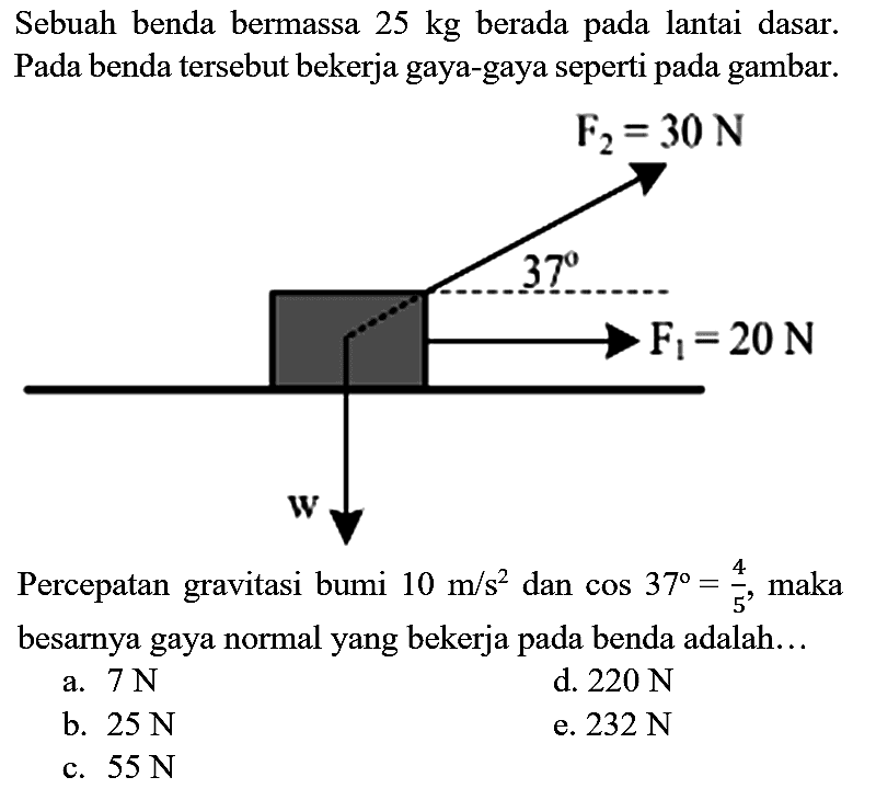 Sebuah benda bermassa  25 kg  berada pada lantai dasar. Pada benda tersebut bekerja gaya-gaya seperti pada gambar.
Percepatan gravitasi bumi  10 m / s^(2)  dan  cos 37=(4)/(5) , maka besarnya gaya normal yang bekerja pada benda adalah...
a.  7 ~N 
d.  220 ~N 
b.  25 ~N 
e.  232 ~N 
c.  55 ~N 