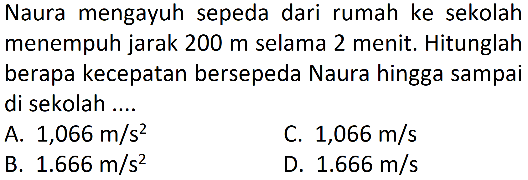 Naura mengayuh sepeda dari rumah ke sekolah menempuh jarak 200 m selama 2 menit. Hitunglah berapa kecepatan bersepeda Naura hingga sampai di sekolah ....
A.  1,066 m / s^(2) 
C.  1,066 m / s 
B.  1.666 m / s^(2) 
D.  1.666 m / s 