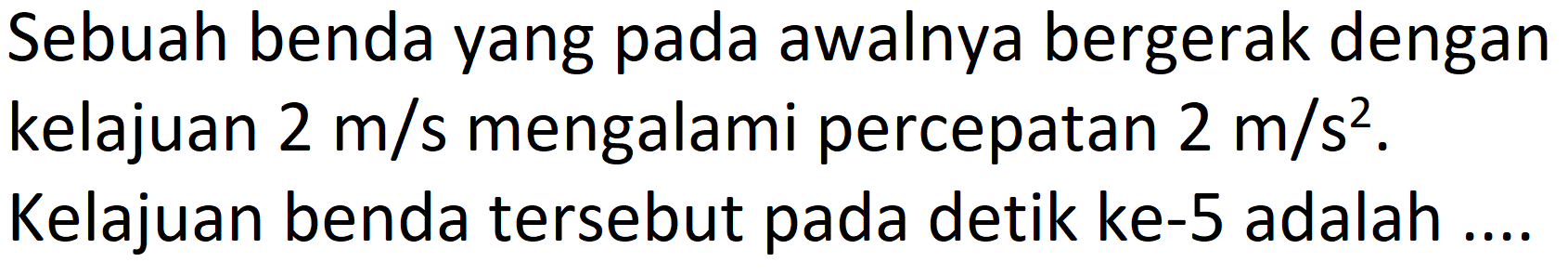 Sebuah benda yang pada awalnya bergerak dengan kelajuan  2 m / s  mengalami percepatan  2 m / s^(2) .
Kelajuan benda tersebut pada detik ke- 5 adalah ..