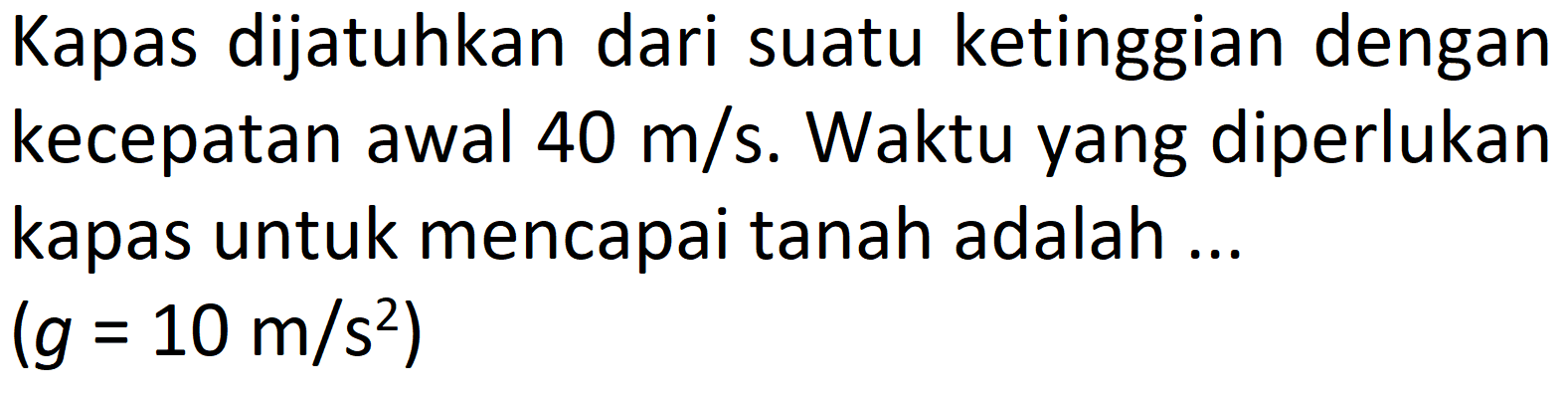 Kapas dijatuhkan dari suatu ketinggian dengan kecepatan awal  40 m / s . Waktu yang diperlukan kapas untuk mencapai tanah adalah ...

(g=10 m / s^(2))
