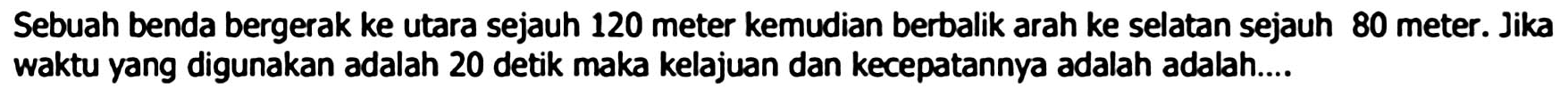 Sebuah benda bergerak ke utara sejauh 120 meter kemudian berbalik arah ke selatan sejauh 80 meter. Jika waktu yang digunakan adalah 20 detik maka kelajuan dan kecepatannya adalah adalah....