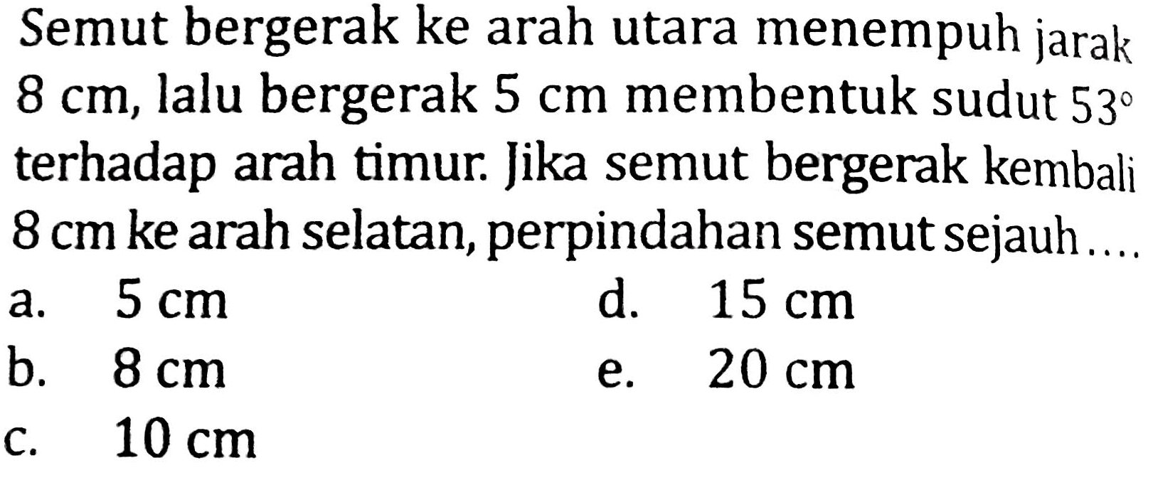 Semut bergerak ke arah utara menempuh jarak  8 cm , lalu bergerak  5 cm  membentuk sudut  53  terhadap arah timur. Jika semut bergerak kembali  8 cm  ke arah selatan, perpindahan semut sejauh...
a.  5 cm 
d.  15 cm 
b.  8 cm 
e.  20 cm 
c.  10 cm 