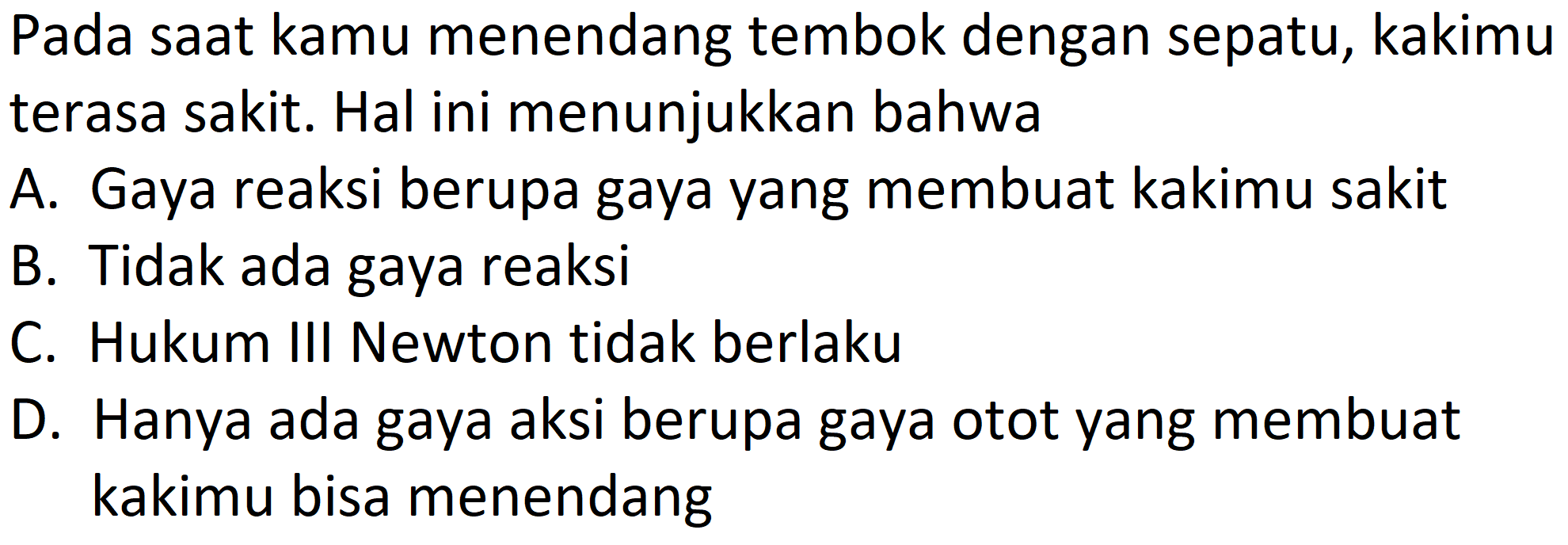 Pada saat kamu menendang tembok dengan sepatu, kakimu terasa sakit. Hal ini menunjukkan bahwa
A. Gaya reaksi berupa gaya yang membuat kakimu sakit
B. Tidak ada gaya reaksi
C. Hukum III Newton tidak berlaku
D. Hanya ada gaya aksi berupa gaya otot yang membuat kakimu bisa menendang