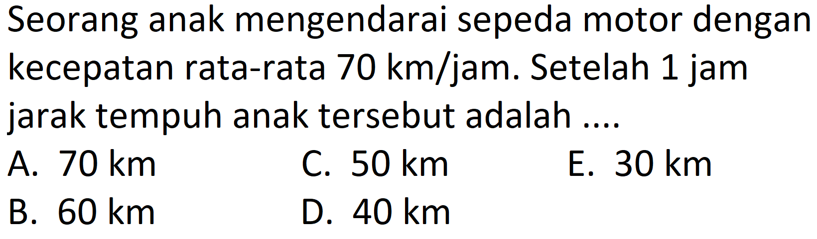 Seorang anak mengendarai sepeda motor dengan kecepatan rata-rata  70 ~km / jam . Setelah 1 jam jarak tempuh anak tersebut adalah ....
A.  70 ~km 
C.  50 ~km 
E.  30 ~km 
B.  60 ~km 
D.  40 ~km 