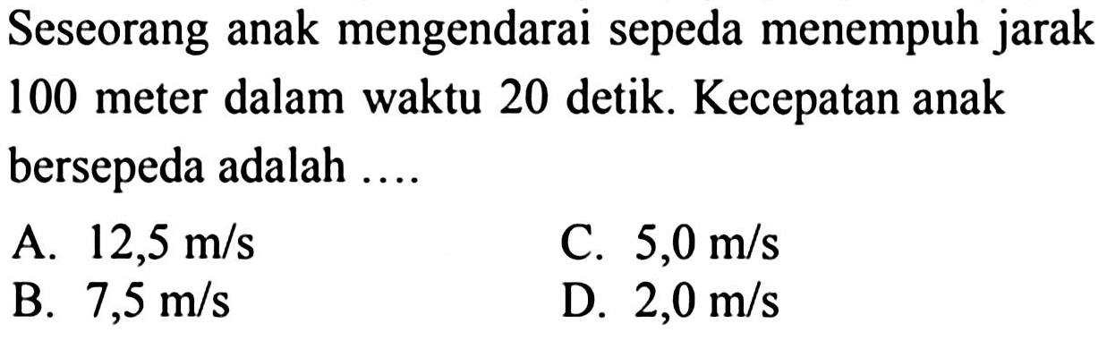 Seseorang anak mengendarai sepeda menempuh jarak 100 meter dalam waktu 20 detik. Kecepatan anak bersepeda adalah  ... . 
A.  12,5 m / s 
C.  5,0 m / s 
B.  7,5 m / s 
D.  2,0 m / s 