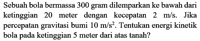 Sebuah bola bermassa 300 gram dilemparkan ke bawah dari ketinggian 20 meter dengan kecepatan  2 m / s . Jika percepatan gravitasi bumi  10 m / s^(2) . Tentukan energi kinetik bola pada ketinggian 5 meter dari atas tanah?