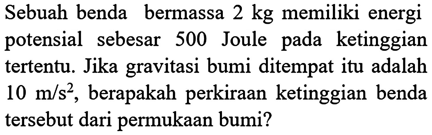 Sebuah benda bermassa  2 kg  memiliki energi potensial sebesar 500 Joule pada ketinggian tertentu. Jika gravitasi bumi ditempat itu adalah  10 m / s^(2) , berapakah perkiraan ketinggian benda tersebut dari permukaan bumi?