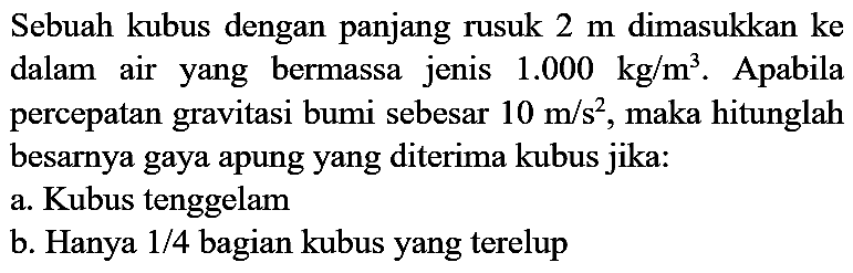 Sebuah kubus dengan panjang rusuk  2 m  dimasukkan ke dalam air yang bermassa jenis  1.000 kg / m^(3) . Apabila percepatan gravitasi bumi sebesar  10 m / s^(2) , maka hitunglah besarnya gaya apung yang diterima kubus jika:
a. Kubus tenggelam
b. Hanya  1 / 4  bagian kubus yang terelup