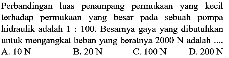 Perbandingan luas penampang permukaan yang kecil terhadap permukaan yang besar pada sebuah pompa hidraulik adalah  1: 100 . Besarnya gaya yang dibutuhkan untuk mengangkat beban yang beratnya  2000 N  adalah ....
A.  10 N 
B.  20 N 
C.  100 N 
D.  200 N 