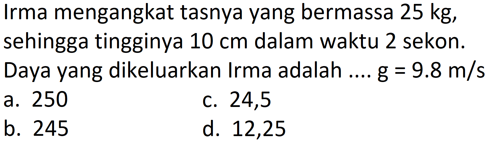 Irma mengangkat tasnya yang bermassa  25 kg , sehingga tingginya  10 cm  dalam waktu 2 sekon. Daya yang dikeluarkan Irma adalah ....  g=9.8 m / s 
a. 250
c. 24,5
b. 245
d. 12,25