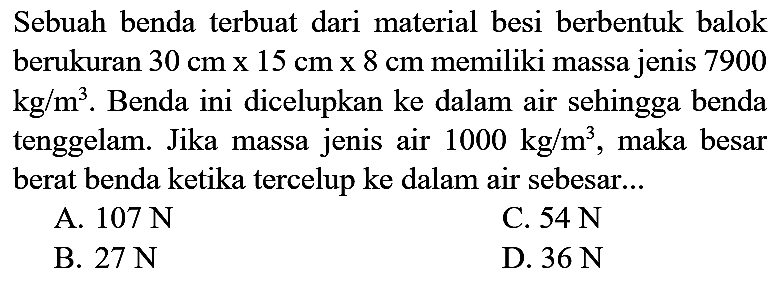 Sebuah benda terbuat dari material besi berbentuk balok berukuran  30 cm x 15 cm x 8 cm  memiliki massa jenis 7900  kg / m^(3) . Benda ini dicelupkan ke dalam air sehingga benda tenggelam. Jika massa jenis air  1000 kg / m^(3) , maka besar berat benda ketika tercelup ke dalam air sebesar...
A.  107 ~N 
C.  54 ~N 
B.  27 ~N 
D.  36 ~N 