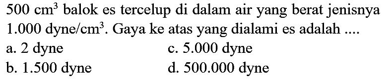  500 cm^(3)  balok es tercelup di dalam air yang berat jenisnya  1.000 dyne / cm^(3) . Gaya ke atas yang dialami es adalah ....
a. 2 dyne
c.  5.000  dyne
b.  1.500  dyne
d.  500.000  dyne