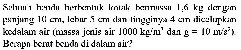 Sebuah benda berbentuk kotak bermassa  1,6 kg  dengan panjang  10 cm , lebar  5 cm  dan tingginya  4 cm  dicelupkan kedalam air (massa jenis air  1000 kg / m^(3)  dan  g=10 m / s^(2)  ). Berapa berat benda di dalam air?