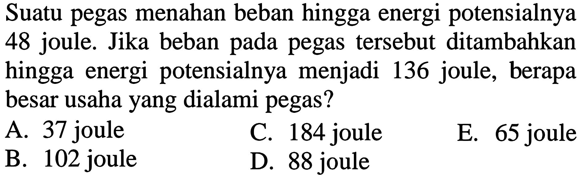 Suatu pegas menahan beban hingga energi potensialnya 48 joule. Jika beban pada pegas tersebut ditambahkan hingga energi potensialnya menjadi 136 joule, berapa besar usaha yang dialami pegas?
A. 37 joule
C. 184 joule
E. 65 joule
B. 102 joule
D. 88 joule