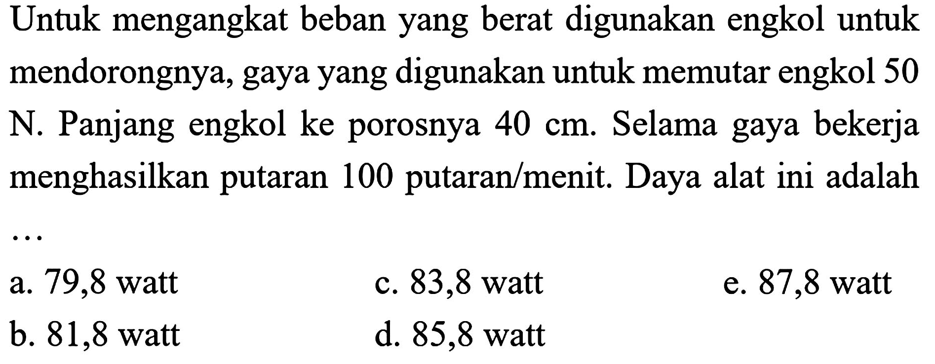 Untuk mengangkat beban yang berat digunakan engkol untuk mendorongnya, gaya yang digunakan untuk memutar engkol 50  N . Panjang engkol ke porosnya  40 cm . Selama gaya bekerja menghasilkan putaran 100 putaran/menit. Daya alat ini adalah
a. 79,8 watt
c. 83,8 watt
e. 87,8 watt
b. 81,8 watt
d. 85,8 watt