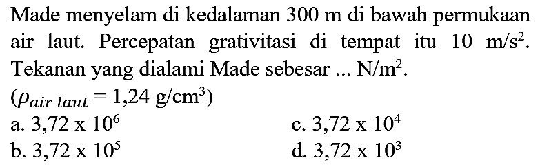 Made menyelam di kedalaman  300 m  di bawah permukaan air laut. Percepatan grativitasi di tempat itu  10 m / s^(2) . Tekanan yang dialami Made sebesar ...  N / m^(2) .
 (rho_( {air laut ))=1,24 ~g / cm^(3)) 
a.  3,72 x 10^(6) 
c.  3,72 x 10^(4) 
b.  3,72 x 10^(5) 
d.  3,72 x 10^(3) 