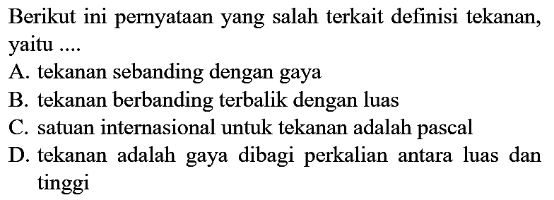 Berikut ini pernyataan yang salah terkait definisi tekanan, yaitu ....
A. tekanan sebanding dengan gaya
B. tekanan berbanding terbalik dengan luas
C. satuan internasional untuk tekanan adalah pascal
D. tekanan adalah gaya dibagi perkalian antara luas dan tinggi