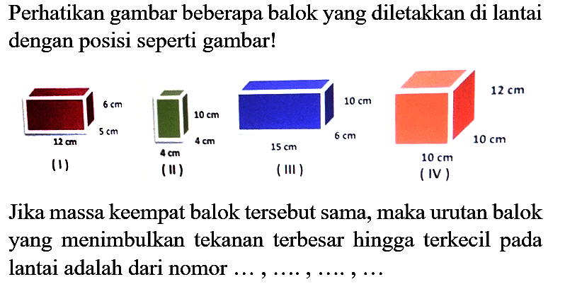 Perhatikan gambar beberapa balok yang diletakkan di lantai dengan posisi seperti gambar!

Jika massa keempat balok tersebut sama, maka urutan balok yang menimbulkan tekanan terbesar hingga terkecil pada lantai adalah dari nomor  ..., ..., ..., ..., ... 