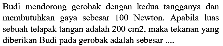 Budi mendorong gerobak dengan kedua tangganya dan membutuhkan gaya sebesar 100 Newton. Apabila luas sebuah telapak tangan adalah  200 cm 2 , maka tekanan yang diberikan Budi pada gerobak adalah sebesar ....