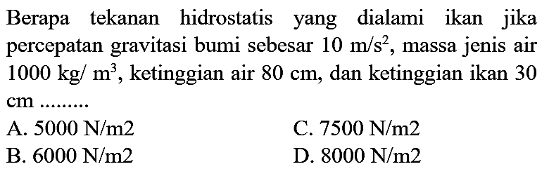 Berapa tekanan hidrostatis yang dialami ikan jika percepatan gravitasi bumi sebesar  10 m / s^(2) , massa jenis air  1000 kg / m^(3) , ketinggian air  80 cm , dan ketinggian ikan 30  cm ..........
A.  5000 ~N / m 2 
C.  7500 ~N / m 2 
B.  6000 ~N / m 2 
D.  8000 ~N / m 2 