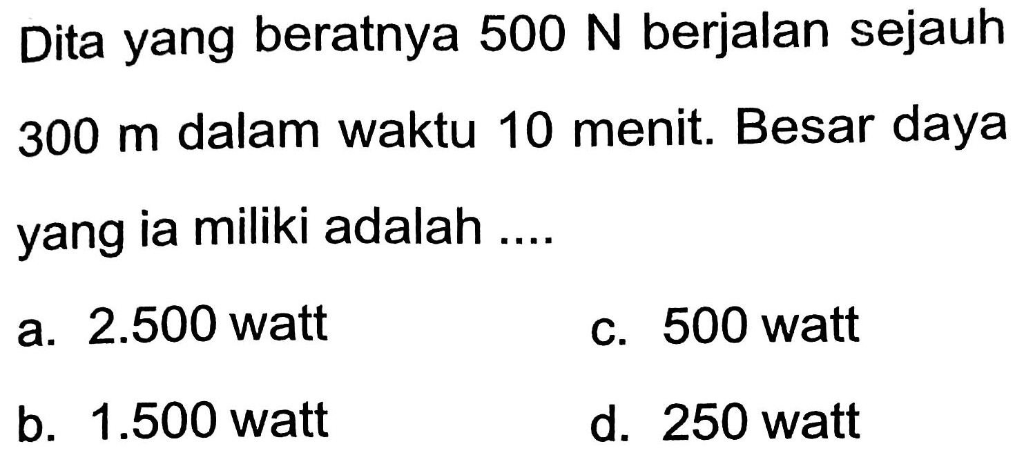 Dita yang beratnya  500 N  berjalan sejauh 300 m dalam waktu 10 menit. Besar daya yang ia miliki adalah ....
a.  2.500  watt
c. 500 watt
b.  1.500  watt
d. 250 watt