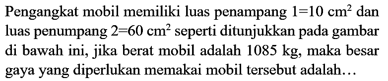 Pengangkat mobil memiliki luas penampang  1=10 cm^(2)  dan luas penumpang  2=60 cm^(2)  seperti ditunjukkan pada gambar di bawah ini, jika berat mobil adalah  1085 kg , maka besar gaya yang diperlukan memakai mobil tersebut adalah...