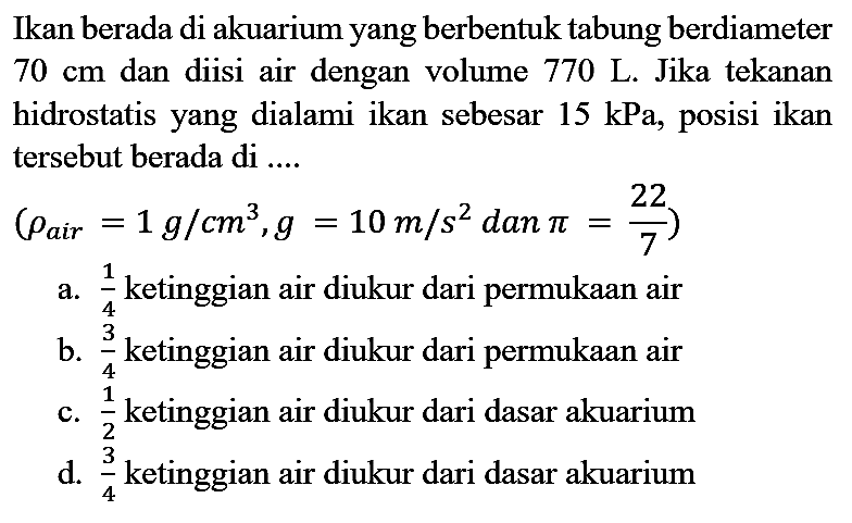 Ikan berada di akuarium yang berbentuk tabung berdiameter  70 cm  dan diisi air dengan volume  770 ~L . Jika tekanan hidrostatis yang dialami ikan sebesar  15 kPa , posisi ikan tersebut berada di ....
 (rho_( {air ))=1 ~g / cm^(3), g=10 m / s^(2).  dan  .pi=(22)/(7)) 
a.  (1)/(4)  ketinggian air diukur dari permukaan air
b.  (3)/(4)  ketinggian air diukur dari permukaan air
c.  (1)/(2)  ketinggian air diukur dari dasar akuarium
d.  (3)/(4)  ketinggian air diukur dari dasar akuarium