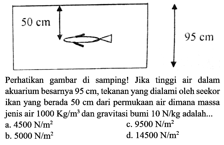 Perhatikan gambar di samping! Jika tinggi air dalam akuarium besarnya  95 cm , tekanan yang dialami oleh seekor ikan yang berada  50 cm  dari permukaan air dimana massa jenis air  1000 Kg / m^(3)  dan gravitasi bumi  10 ~N / kg  adalah...
a.  4500 ~N / m^(2) 
c.  9500 ~N / m^(2) 
b.  5000 ~N / m^(2) 
d.  14500 ~N / m^(2) 