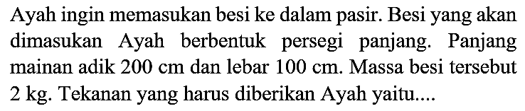 Ayah ingin memasukan besi ke dalam pasir. Besi yang akan dimasukan Ayah berbentuk persegi panjang. Panjang mainan adik  200 cm  dan lebar  100 cm . Massa besi tersebut 2 kg. Tekanan yang harus diberikan Ayah yaitu....