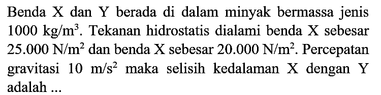 Benda X dan Y berada di dalam minyak bermassa jenis  1000 kg / m^(3) . Tekanan hidrostatis dialami benda X sebesar  25.000 ~N / m^(2)  dan benda X sebesar  20.000 ~N / m^(2) . Percepatan gravitasi  10 m / s^(2)  maka selisih kedalaman  X  dengan  Y  adalah ...