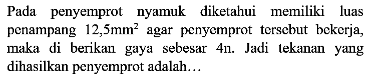 Pada penyemprot nyamuk diketahui memiliki luas penampang  12,5 ~mm^(2)  agar penyemprot tersebut bekerja, maka di berikan gaya sebesar 4n. Jadi tekanan yang dihasilkan penyemprot adalah...